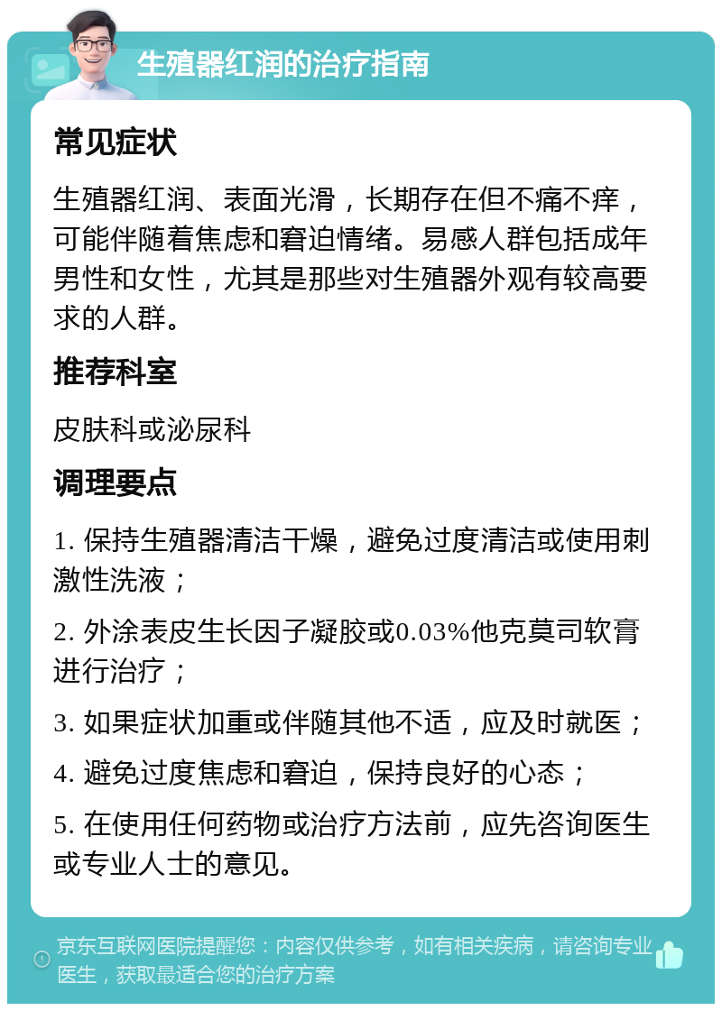 生殖器红润的治疗指南 常见症状 生殖器红润、表面光滑，长期存在但不痛不痒，可能伴随着焦虑和窘迫情绪。易感人群包括成年男性和女性，尤其是那些对生殖器外观有较高要求的人群。 推荐科室 皮肤科或泌尿科 调理要点 1. 保持生殖器清洁干燥，避免过度清洁或使用刺激性洗液； 2. 外涂表皮生长因子凝胶或0.03%他克莫司软膏进行治疗； 3. 如果症状加重或伴随其他不适，应及时就医； 4. 避免过度焦虑和窘迫，保持良好的心态； 5. 在使用任何药物或治疗方法前，应先咨询医生或专业人士的意见。