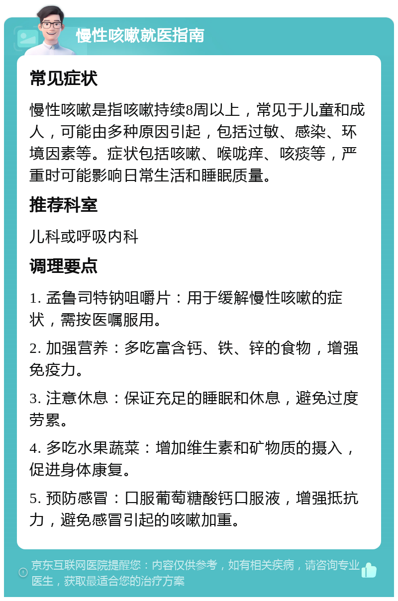 慢性咳嗽就医指南 常见症状 慢性咳嗽是指咳嗽持续8周以上，常见于儿童和成人，可能由多种原因引起，包括过敏、感染、环境因素等。症状包括咳嗽、喉咙痒、咳痰等，严重时可能影响日常生活和睡眠质量。 推荐科室 儿科或呼吸内科 调理要点 1. 孟鲁司特钠咀嚼片：用于缓解慢性咳嗽的症状，需按医嘱服用。 2. 加强营养：多吃富含钙、铁、锌的食物，增强免疫力。 3. 注意休息：保证充足的睡眠和休息，避免过度劳累。 4. 多吃水果蔬菜：增加维生素和矿物质的摄入，促进身体康复。 5. 预防感冒：口服葡萄糖酸钙口服液，增强抵抗力，避免感冒引起的咳嗽加重。