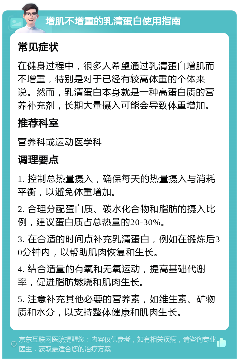 增肌不增重的乳清蛋白使用指南 常见症状 在健身过程中，很多人希望通过乳清蛋白增肌而不增重，特别是对于已经有较高体重的个体来说。然而，乳清蛋白本身就是一种高蛋白质的营养补充剂，长期大量摄入可能会导致体重增加。 推荐科室 营养科或运动医学科 调理要点 1. 控制总热量摄入，确保每天的热量摄入与消耗平衡，以避免体重增加。 2. 合理分配蛋白质、碳水化合物和脂肪的摄入比例，建议蛋白质占总热量的20-30%。 3. 在合适的时间点补充乳清蛋白，例如在锻炼后30分钟内，以帮助肌肉恢复和生长。 4. 结合适量的有氧和无氧运动，提高基础代谢率，促进脂肪燃烧和肌肉生长。 5. 注意补充其他必要的营养素，如维生素、矿物质和水分，以支持整体健康和肌肉生长。