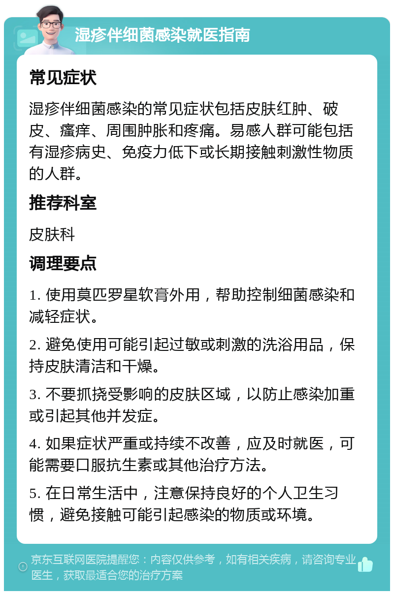 湿疹伴细菌感染就医指南 常见症状 湿疹伴细菌感染的常见症状包括皮肤红肿、破皮、瘙痒、周围肿胀和疼痛。易感人群可能包括有湿疹病史、免疫力低下或长期接触刺激性物质的人群。 推荐科室 皮肤科 调理要点 1. 使用莫匹罗星软膏外用，帮助控制细菌感染和减轻症状。 2. 避免使用可能引起过敏或刺激的洗浴用品，保持皮肤清洁和干燥。 3. 不要抓挠受影响的皮肤区域，以防止感染加重或引起其他并发症。 4. 如果症状严重或持续不改善，应及时就医，可能需要口服抗生素或其他治疗方法。 5. 在日常生活中，注意保持良好的个人卫生习惯，避免接触可能引起感染的物质或环境。