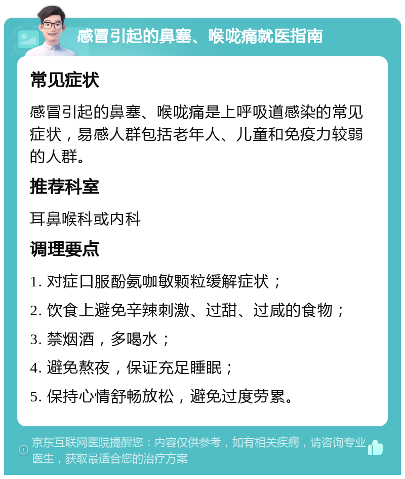 感冒引起的鼻塞、喉咙痛就医指南 常见症状 感冒引起的鼻塞、喉咙痛是上呼吸道感染的常见症状，易感人群包括老年人、儿童和免疫力较弱的人群。 推荐科室 耳鼻喉科或内科 调理要点 1. 对症口服酚氨咖敏颗粒缓解症状； 2. 饮食上避免辛辣刺激、过甜、过咸的食物； 3. 禁烟酒，多喝水； 4. 避免熬夜，保证充足睡眠； 5. 保持心情舒畅放松，避免过度劳累。