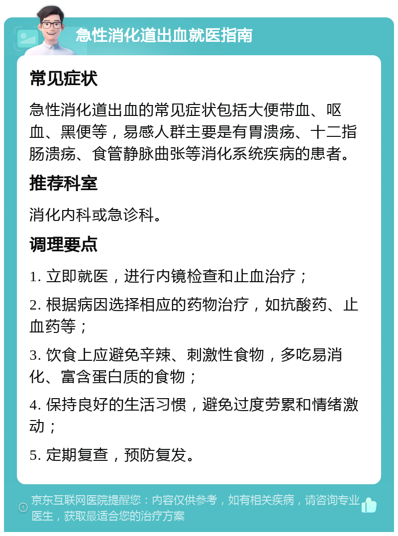 急性消化道出血就医指南 常见症状 急性消化道出血的常见症状包括大便带血、呕血、黑便等，易感人群主要是有胃溃疡、十二指肠溃疡、食管静脉曲张等消化系统疾病的患者。 推荐科室 消化内科或急诊科。 调理要点 1. 立即就医，进行内镜检查和止血治疗； 2. 根据病因选择相应的药物治疗，如抗酸药、止血药等； 3. 饮食上应避免辛辣、刺激性食物，多吃易消化、富含蛋白质的食物； 4. 保持良好的生活习惯，避免过度劳累和情绪激动； 5. 定期复查，预防复发。