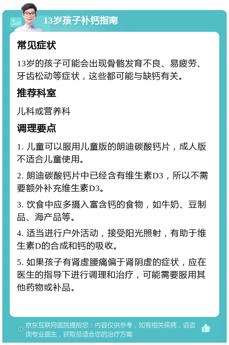 13岁孩子补钙指南 常见症状 13岁的孩子可能会出现骨骼发育不良、易疲劳、牙齿松动等症状，这些都可能与缺钙有关。 推荐科室 儿科或营养科 调理要点 1. 儿童可以服用儿童版的朗迪碳酸钙片，成人版不适合儿童使用。 2. 朗迪碳酸钙片中已经含有维生素D3，所以不需要额外补充维生素D3。 3. 饮食中应多摄入富含钙的食物，如牛奶、豆制品、海产品等。 4. 适当进行户外活动，接受阳光照射，有助于维生素D的合成和钙的吸收。 5. 如果孩子有肾虚腰痛偏于肾阴虚的症状，应在医生的指导下进行调理和治疗，可能需要服用其他药物或补品。