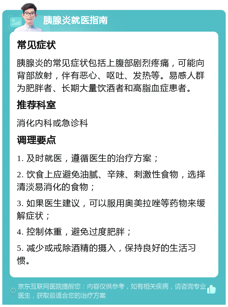 胰腺炎就医指南 常见症状 胰腺炎的常见症状包括上腹部剧烈疼痛，可能向背部放射，伴有恶心、呕吐、发热等。易感人群为肥胖者、长期大量饮酒者和高脂血症患者。 推荐科室 消化内科或急诊科 调理要点 1. 及时就医，遵循医生的治疗方案； 2. 饮食上应避免油腻、辛辣、刺激性食物，选择清淡易消化的食物； 3. 如果医生建议，可以服用奥美拉唑等药物来缓解症状； 4. 控制体重，避免过度肥胖； 5. 减少或戒除酒精的摄入，保持良好的生活习惯。