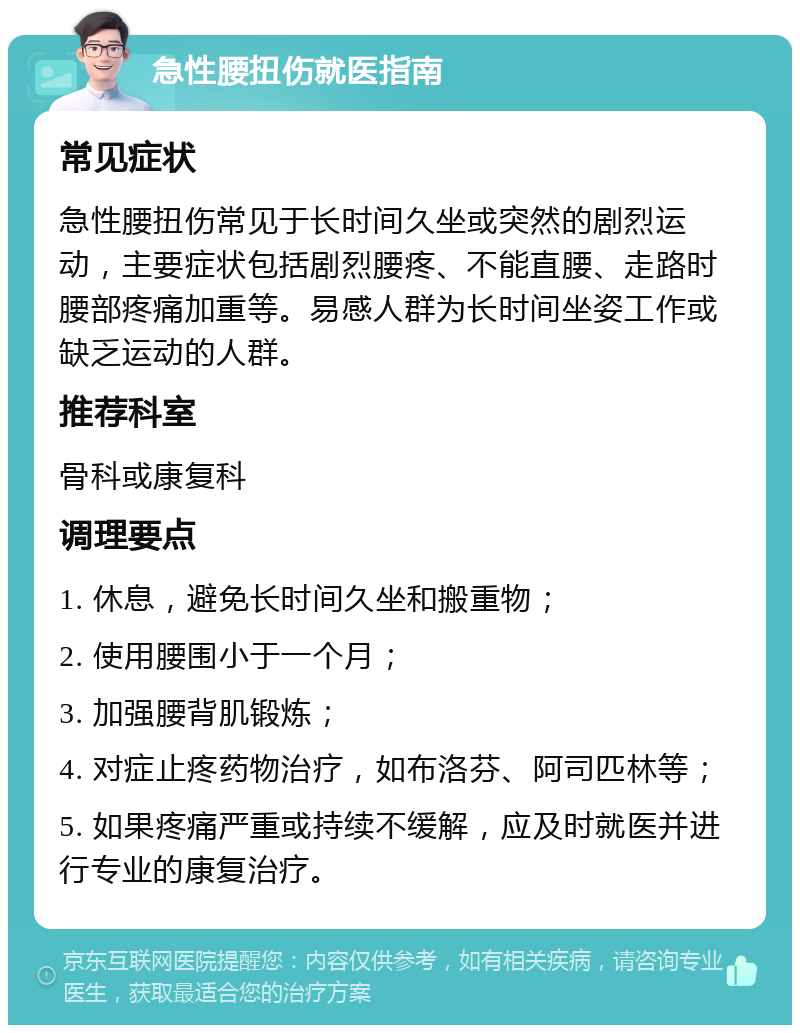 急性腰扭伤就医指南 常见症状 急性腰扭伤常见于长时间久坐或突然的剧烈运动，主要症状包括剧烈腰疼、不能直腰、走路时腰部疼痛加重等。易感人群为长时间坐姿工作或缺乏运动的人群。 推荐科室 骨科或康复科 调理要点 1. 休息，避免长时间久坐和搬重物； 2. 使用腰围小于一个月； 3. 加强腰背肌锻炼； 4. 对症止疼药物治疗，如布洛芬、阿司匹林等； 5. 如果疼痛严重或持续不缓解，应及时就医并进行专业的康复治疗。