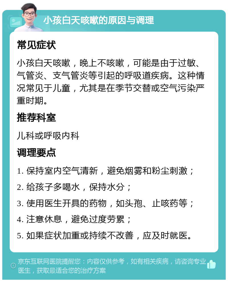 小孩白天咳嗽的原因与调理 常见症状 小孩白天咳嗽，晚上不咳嗽，可能是由于过敏、气管炎、支气管炎等引起的呼吸道疾病。这种情况常见于儿童，尤其是在季节交替或空气污染严重时期。 推荐科室 儿科或呼吸内科 调理要点 1. 保持室内空气清新，避免烟雾和粉尘刺激； 2. 给孩子多喝水，保持水分； 3. 使用医生开具的药物，如头孢、止咳药等； 4. 注意休息，避免过度劳累； 5. 如果症状加重或持续不改善，应及时就医。