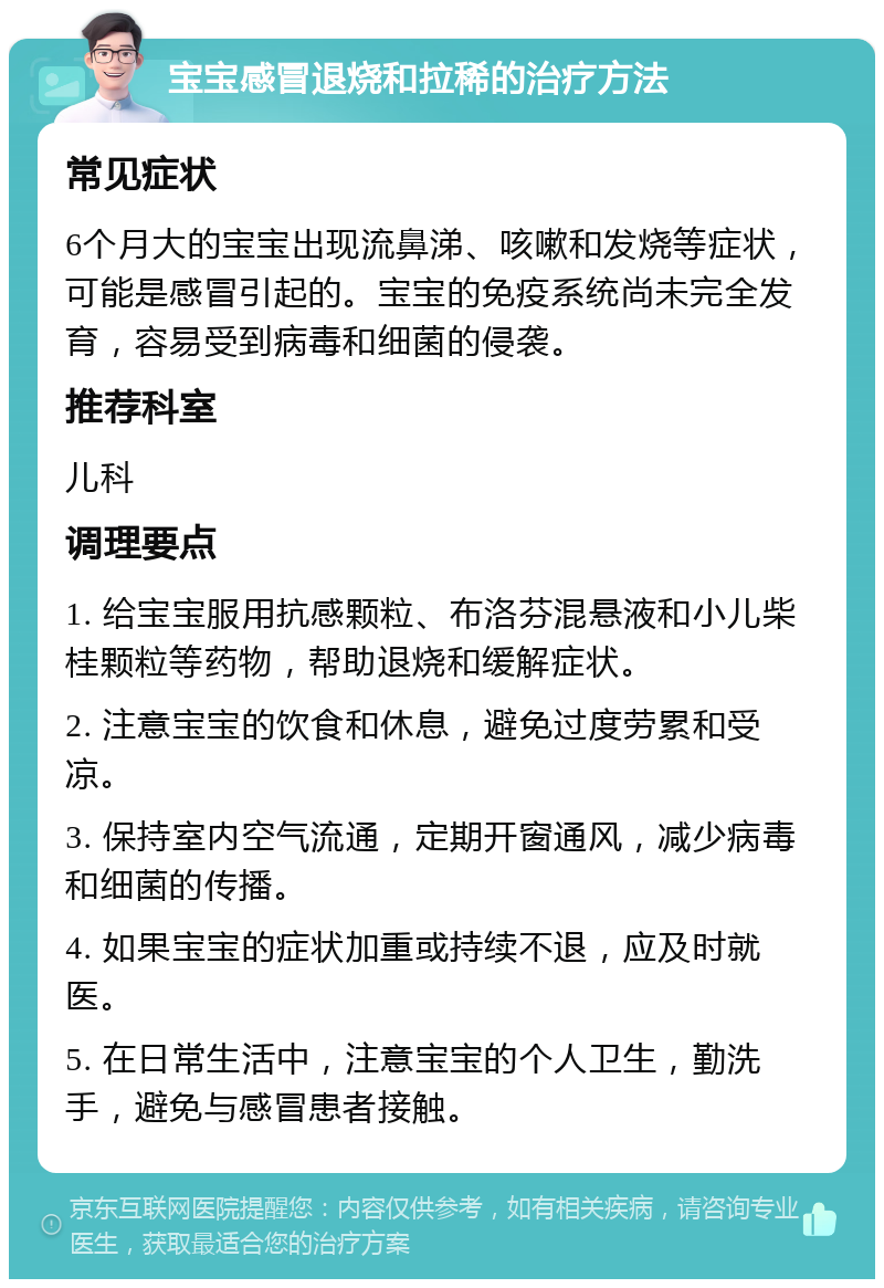 宝宝感冒退烧和拉稀的治疗方法 常见症状 6个月大的宝宝出现流鼻涕、咳嗽和发烧等症状，可能是感冒引起的。宝宝的免疫系统尚未完全发育，容易受到病毒和细菌的侵袭。 推荐科室 儿科 调理要点 1. 给宝宝服用抗感颗粒、布洛芬混悬液和小儿柴桂颗粒等药物，帮助退烧和缓解症状。 2. 注意宝宝的饮食和休息，避免过度劳累和受凉。 3. 保持室内空气流通，定期开窗通风，减少病毒和细菌的传播。 4. 如果宝宝的症状加重或持续不退，应及时就医。 5. 在日常生活中，注意宝宝的个人卫生，勤洗手，避免与感冒患者接触。