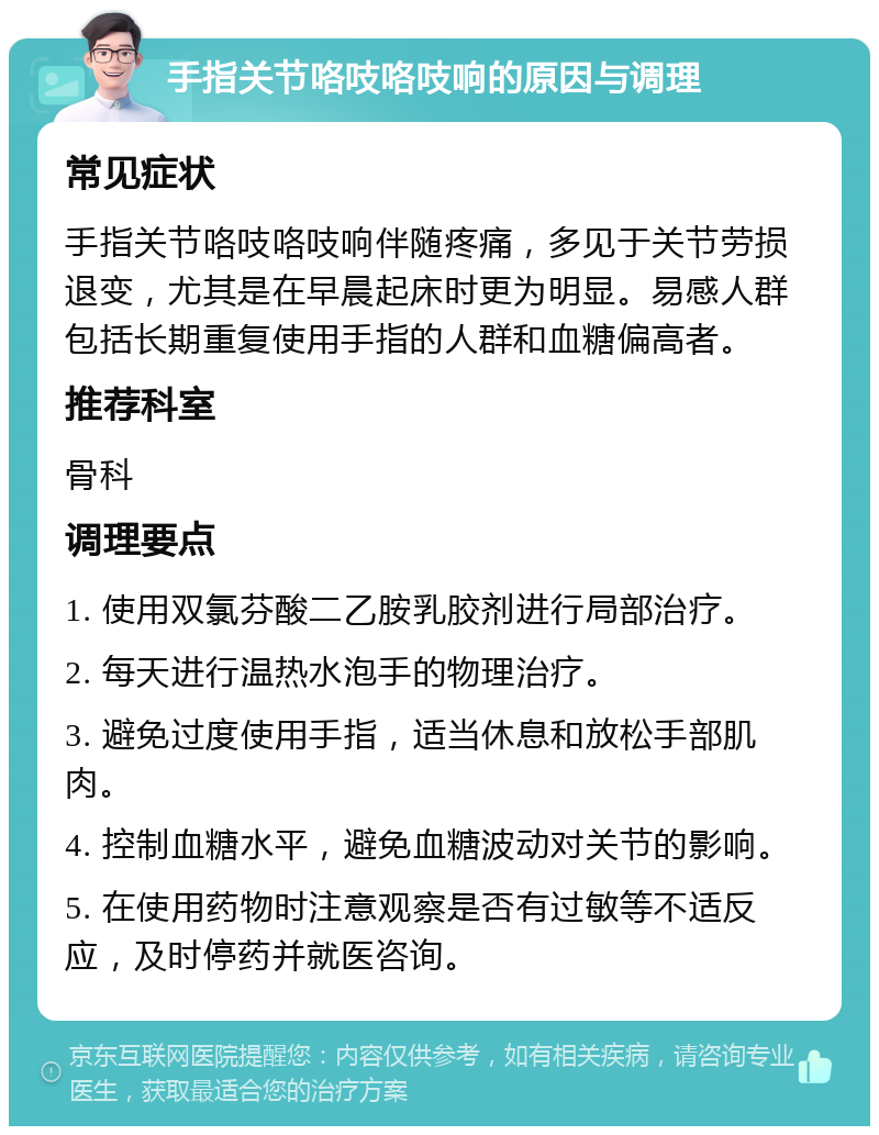 手指关节咯吱咯吱响的原因与调理 常见症状 手指关节咯吱咯吱响伴随疼痛，多见于关节劳损退变，尤其是在早晨起床时更为明显。易感人群包括长期重复使用手指的人群和血糖偏高者。 推荐科室 骨科 调理要点 1. 使用双氯芬酸二乙胺乳胶剂进行局部治疗。 2. 每天进行温热水泡手的物理治疗。 3. 避免过度使用手指，适当休息和放松手部肌肉。 4. 控制血糖水平，避免血糖波动对关节的影响。 5. 在使用药物时注意观察是否有过敏等不适反应，及时停药并就医咨询。