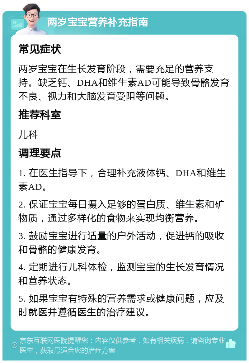 两岁宝宝营养补充指南 常见症状 两岁宝宝在生长发育阶段，需要充足的营养支持。缺乏钙、DHA和维生素AD可能导致骨骼发育不良、视力和大脑发育受阻等问题。 推荐科室 儿科 调理要点 1. 在医生指导下，合理补充液体钙、DHA和维生素AD。 2. 保证宝宝每日摄入足够的蛋白质、维生素和矿物质，通过多样化的食物来实现均衡营养。 3. 鼓励宝宝进行适量的户外活动，促进钙的吸收和骨骼的健康发育。 4. 定期进行儿科体检，监测宝宝的生长发育情况和营养状态。 5. 如果宝宝有特殊的营养需求或健康问题，应及时就医并遵循医生的治疗建议。