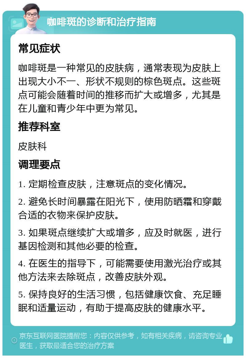 咖啡斑的诊断和治疗指南 常见症状 咖啡斑是一种常见的皮肤病，通常表现为皮肤上出现大小不一、形状不规则的棕色斑点。这些斑点可能会随着时间的推移而扩大或增多，尤其是在儿童和青少年中更为常见。 推荐科室 皮肤科 调理要点 1. 定期检查皮肤，注意斑点的变化情况。 2. 避免长时间暴露在阳光下，使用防晒霜和穿戴合适的衣物来保护皮肤。 3. 如果斑点继续扩大或增多，应及时就医，进行基因检测和其他必要的检查。 4. 在医生的指导下，可能需要使用激光治疗或其他方法来去除斑点，改善皮肤外观。 5. 保持良好的生活习惯，包括健康饮食、充足睡眠和适量运动，有助于提高皮肤的健康水平。