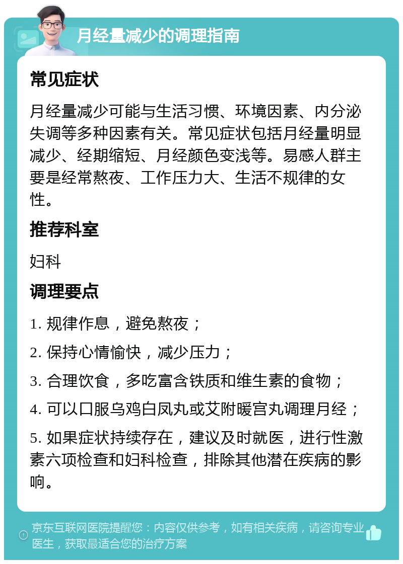 月经量减少的调理指南 常见症状 月经量减少可能与生活习惯、环境因素、内分泌失调等多种因素有关。常见症状包括月经量明显减少、经期缩短、月经颜色变浅等。易感人群主要是经常熬夜、工作压力大、生活不规律的女性。 推荐科室 妇科 调理要点 1. 规律作息，避免熬夜； 2. 保持心情愉快，减少压力； 3. 合理饮食，多吃富含铁质和维生素的食物； 4. 可以口服乌鸡白凤丸或艾附暖宫丸调理月经； 5. 如果症状持续存在，建议及时就医，进行性激素六项检查和妇科检查，排除其他潜在疾病的影响。