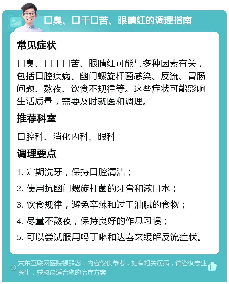 口臭、口干口苦、眼睛红的调理指南 常见症状 口臭、口干口苦、眼睛红可能与多种因素有关，包括口腔疾病、幽门螺旋杆菌感染、反流、胃肠问题、熬夜、饮食不规律等。这些症状可能影响生活质量，需要及时就医和调理。 推荐科室 口腔科、消化内科、眼科 调理要点 1. 定期洗牙，保持口腔清洁； 2. 使用抗幽门螺旋杆菌的牙膏和漱口水； 3. 饮食规律，避免辛辣和过于油腻的食物； 4. 尽量不熬夜，保持良好的作息习惯； 5. 可以尝试服用吗丁啉和达喜来缓解反流症状。