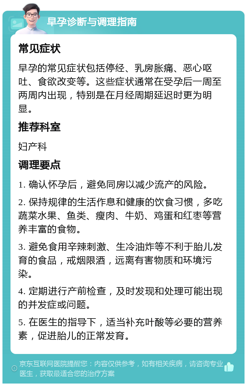 早孕诊断与调理指南 常见症状 早孕的常见症状包括停经、乳房胀痛、恶心呕吐、食欲改变等。这些症状通常在受孕后一周至两周内出现，特别是在月经周期延迟时更为明显。 推荐科室 妇产科 调理要点 1. 确认怀孕后，避免同房以减少流产的风险。 2. 保持规律的生活作息和健康的饮食习惯，多吃蔬菜水果、鱼类、瘦肉、牛奶、鸡蛋和红枣等营养丰富的食物。 3. 避免食用辛辣刺激、生冷油炸等不利于胎儿发育的食品，戒烟限酒，远离有害物质和环境污染。 4. 定期进行产前检查，及时发现和处理可能出现的并发症或问题。 5. 在医生的指导下，适当补充叶酸等必要的营养素，促进胎儿的正常发育。