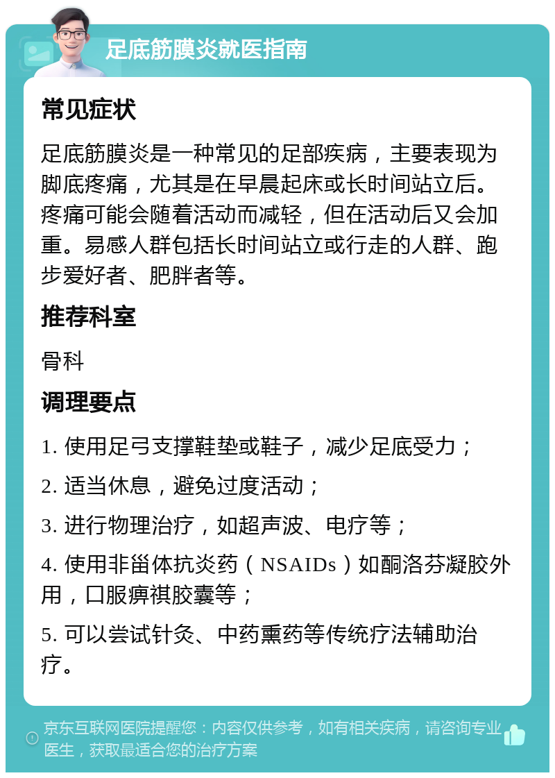 足底筋膜炎就医指南 常见症状 足底筋膜炎是一种常见的足部疾病，主要表现为脚底疼痛，尤其是在早晨起床或长时间站立后。疼痛可能会随着活动而减轻，但在活动后又会加重。易感人群包括长时间站立或行走的人群、跑步爱好者、肥胖者等。 推荐科室 骨科 调理要点 1. 使用足弓支撑鞋垫或鞋子，减少足底受力； 2. 适当休息，避免过度活动； 3. 进行物理治疗，如超声波、电疗等； 4. 使用非甾体抗炎药（NSAIDs）如酮洛芬凝胶外用，口服痹祺胶囊等； 5. 可以尝试针灸、中药熏药等传统疗法辅助治疗。