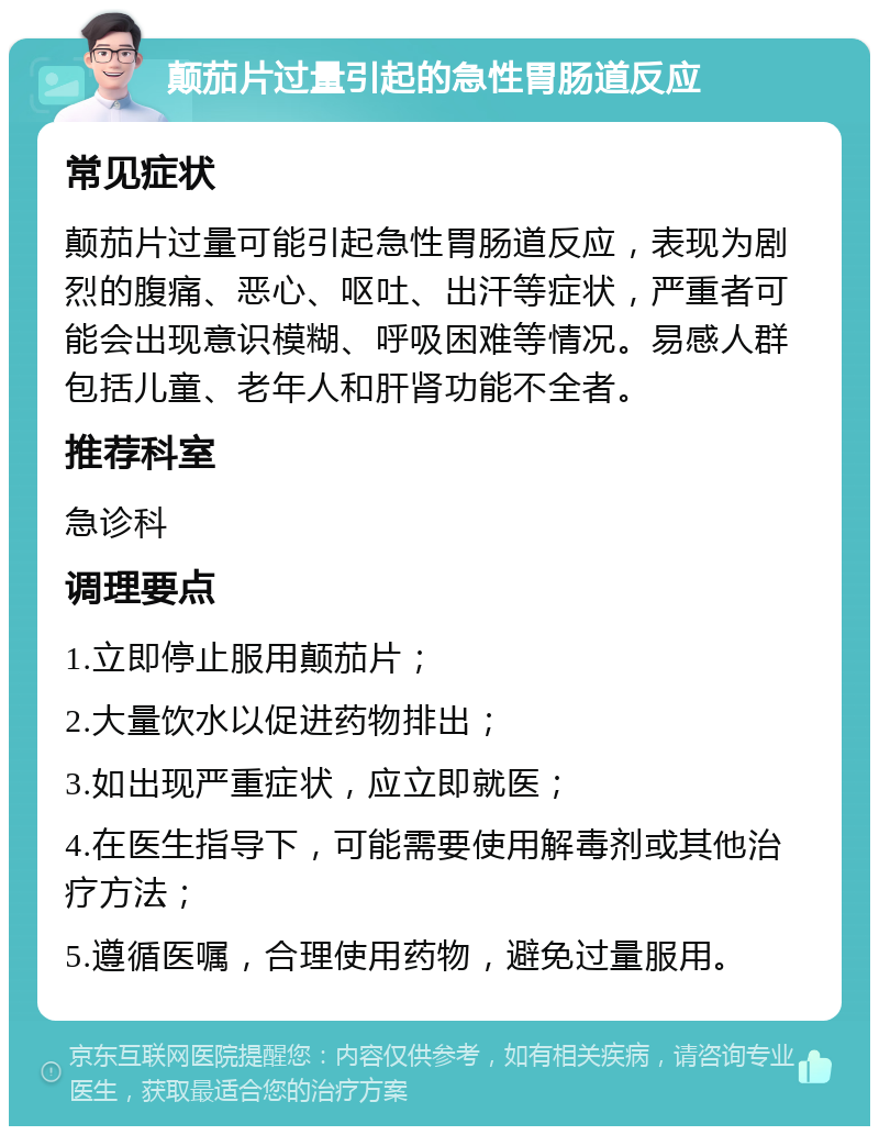 颠茄片过量引起的急性胃肠道反应 常见症状 颠茄片过量可能引起急性胃肠道反应，表现为剧烈的腹痛、恶心、呕吐、出汗等症状，严重者可能会出现意识模糊、呼吸困难等情况。易感人群包括儿童、老年人和肝肾功能不全者。 推荐科室 急诊科 调理要点 1.立即停止服用颠茄片； 2.大量饮水以促进药物排出； 3.如出现严重症状，应立即就医； 4.在医生指导下，可能需要使用解毒剂或其他治疗方法； 5.遵循医嘱，合理使用药物，避免过量服用。