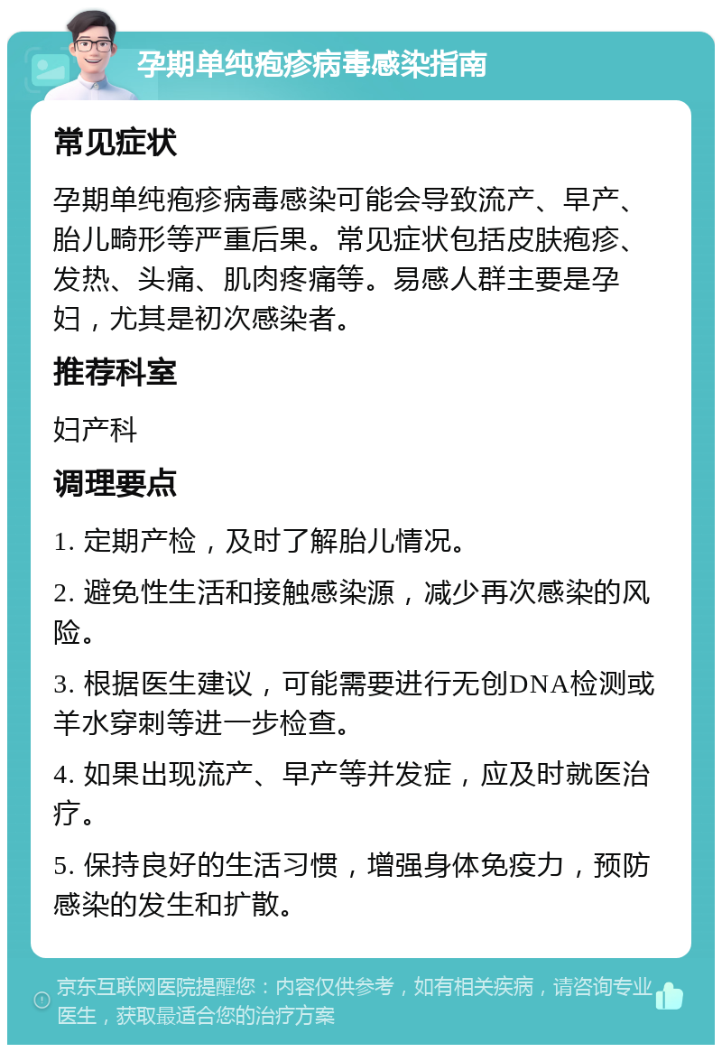 孕期单纯疱疹病毒感染指南 常见症状 孕期单纯疱疹病毒感染可能会导致流产、早产、胎儿畸形等严重后果。常见症状包括皮肤疱疹、发热、头痛、肌肉疼痛等。易感人群主要是孕妇，尤其是初次感染者。 推荐科室 妇产科 调理要点 1. 定期产检，及时了解胎儿情况。 2. 避免性生活和接触感染源，减少再次感染的风险。 3. 根据医生建议，可能需要进行无创DNA检测或羊水穿刺等进一步检查。 4. 如果出现流产、早产等并发症，应及时就医治疗。 5. 保持良好的生活习惯，增强身体免疫力，预防感染的发生和扩散。