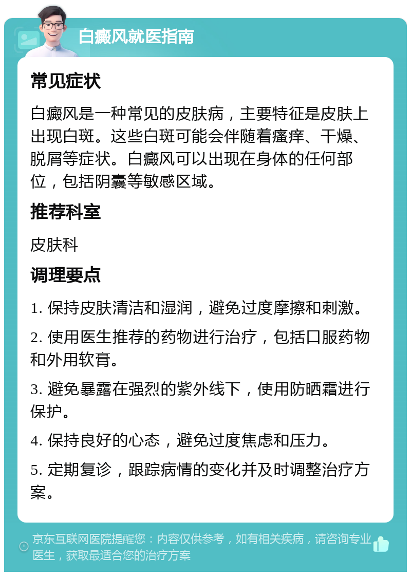 白癜风就医指南 常见症状 白癜风是一种常见的皮肤病，主要特征是皮肤上出现白斑。这些白斑可能会伴随着瘙痒、干燥、脱屑等症状。白癜风可以出现在身体的任何部位，包括阴囊等敏感区域。 推荐科室 皮肤科 调理要点 1. 保持皮肤清洁和湿润，避免过度摩擦和刺激。 2. 使用医生推荐的药物进行治疗，包括口服药物和外用软膏。 3. 避免暴露在强烈的紫外线下，使用防晒霜进行保护。 4. 保持良好的心态，避免过度焦虑和压力。 5. 定期复诊，跟踪病情的变化并及时调整治疗方案。