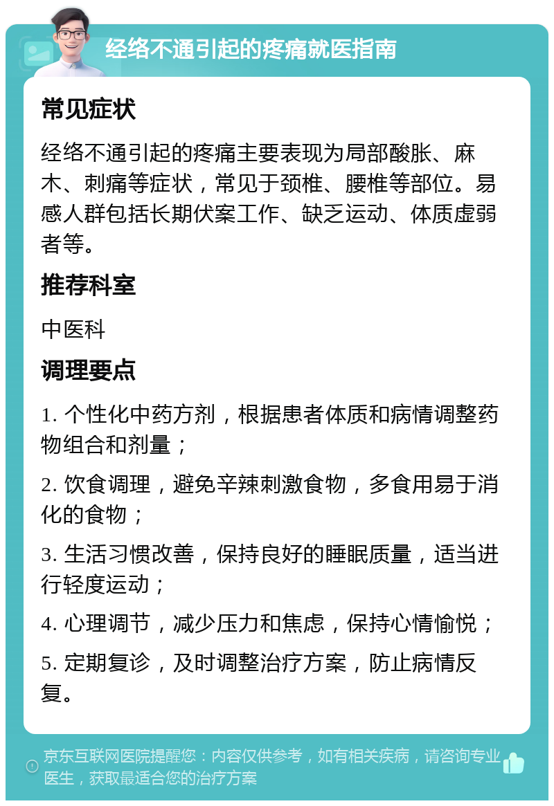 经络不通引起的疼痛就医指南 常见症状 经络不通引起的疼痛主要表现为局部酸胀、麻木、刺痛等症状，常见于颈椎、腰椎等部位。易感人群包括长期伏案工作、缺乏运动、体质虚弱者等。 推荐科室 中医科 调理要点 1. 个性化中药方剂，根据患者体质和病情调整药物组合和剂量； 2. 饮食调理，避免辛辣刺激食物，多食用易于消化的食物； 3. 生活习惯改善，保持良好的睡眠质量，适当进行轻度运动； 4. 心理调节，减少压力和焦虑，保持心情愉悦； 5. 定期复诊，及时调整治疗方案，防止病情反复。