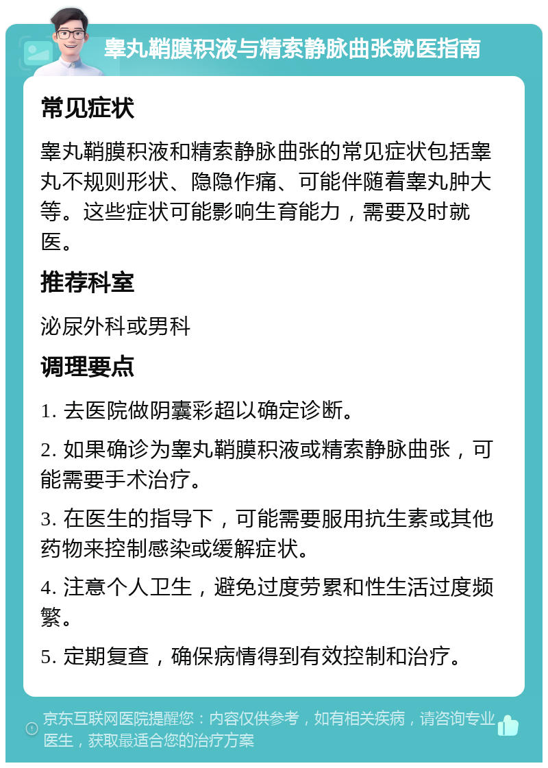 睾丸鞘膜积液与精索静脉曲张就医指南 常见症状 睾丸鞘膜积液和精索静脉曲张的常见症状包括睾丸不规则形状、隐隐作痛、可能伴随着睾丸肿大等。这些症状可能影响生育能力，需要及时就医。 推荐科室 泌尿外科或男科 调理要点 1. 去医院做阴囊彩超以确定诊断。 2. 如果确诊为睾丸鞘膜积液或精索静脉曲张，可能需要手术治疗。 3. 在医生的指导下，可能需要服用抗生素或其他药物来控制感染或缓解症状。 4. 注意个人卫生，避免过度劳累和性生活过度频繁。 5. 定期复查，确保病情得到有效控制和治疗。