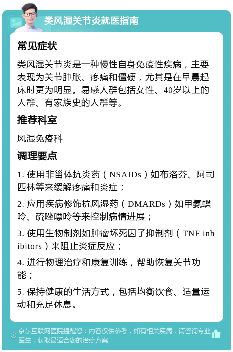 类风湿关节炎就医指南 常见症状 类风湿关节炎是一种慢性自身免疫性疾病，主要表现为关节肿胀、疼痛和僵硬，尤其是在早晨起床时更为明显。易感人群包括女性、40岁以上的人群、有家族史的人群等。 推荐科室 风湿免疫科 调理要点 1. 使用非甾体抗炎药（NSAIDs）如布洛芬、阿司匹林等来缓解疼痛和炎症； 2. 应用疾病修饰抗风湿药（DMARDs）如甲氨蝶呤、硫唑嘌呤等来控制病情进展； 3. 使用生物制剂如肿瘤坏死因子抑制剂（TNF inhibitors）来阻止炎症反应； 4. 进行物理治疗和康复训练，帮助恢复关节功能； 5. 保持健康的生活方式，包括均衡饮食、适量运动和充足休息。