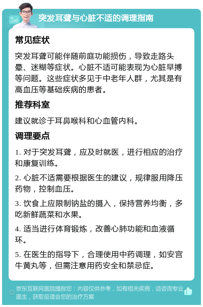 突发耳聋与心脏不适的调理指南 常见症状 突发耳聋可能伴随前庭功能损伤，导致走路头晕、迷糊等症状。心脏不适可能表现为心脏早搏等问题。这些症状多见于中老年人群，尤其是有高血压等基础疾病的患者。 推荐科室 建议就诊于耳鼻喉科和心血管内科。 调理要点 1. 对于突发耳聋，应及时就医，进行相应的治疗和康复训练。 2. 心脏不适需要根据医生的建议，规律服用降压药物，控制血压。 3. 饮食上应限制钠盐的摄入，保持营养均衡，多吃新鲜蔬菜和水果。 4. 适当进行体育锻炼，改善心肺功能和血液循环。 5. 在医生的指导下，合理使用中药调理，如安宫牛黄丸等，但需注意用药安全和禁忌症。