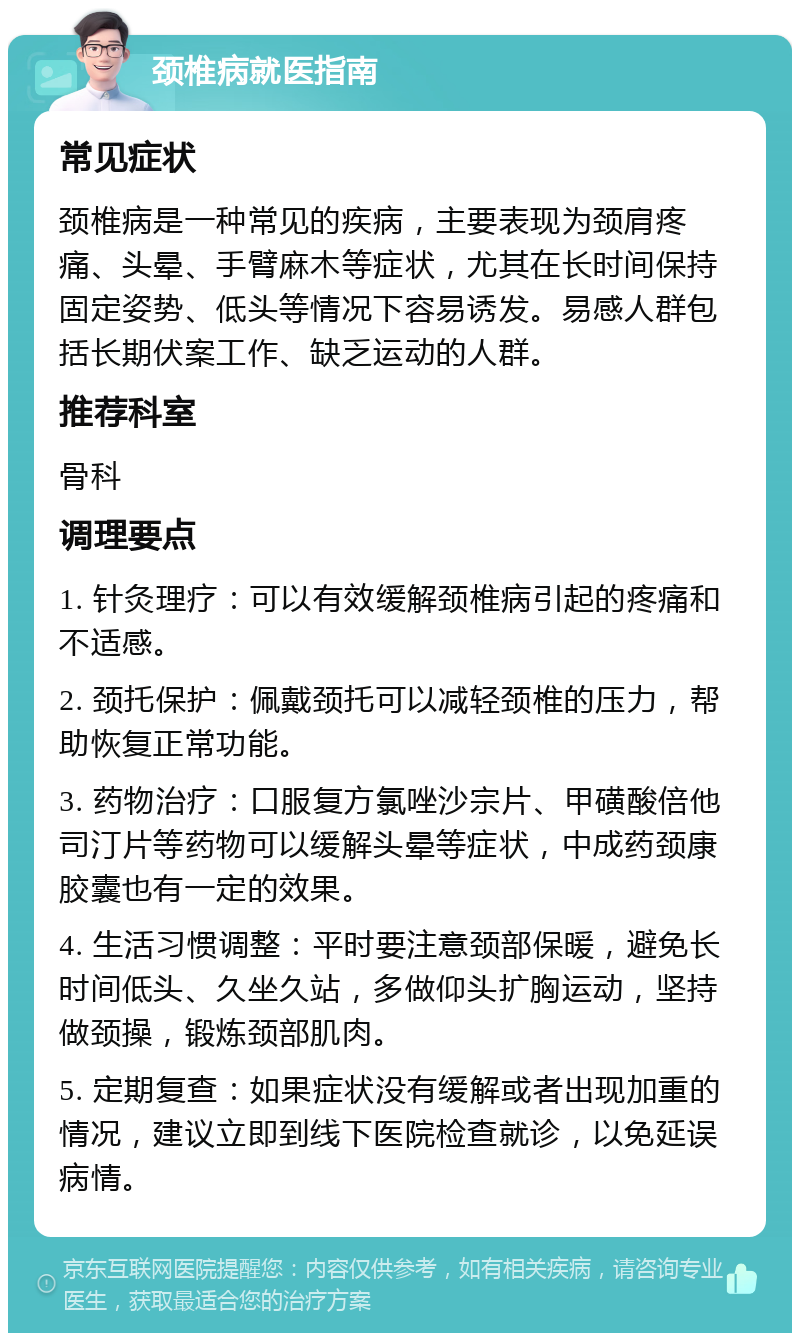 颈椎病就医指南 常见症状 颈椎病是一种常见的疾病，主要表现为颈肩疼痛、头晕、手臂麻木等症状，尤其在长时间保持固定姿势、低头等情况下容易诱发。易感人群包括长期伏案工作、缺乏运动的人群。 推荐科室 骨科 调理要点 1. 针灸理疗：可以有效缓解颈椎病引起的疼痛和不适感。 2. 颈托保护：佩戴颈托可以减轻颈椎的压力，帮助恢复正常功能。 3. 药物治疗：口服复方氯唑沙宗片、甲磺酸倍他司汀片等药物可以缓解头晕等症状，中成药颈康胶囊也有一定的效果。 4. 生活习惯调整：平时要注意颈部保暖，避免长时间低头、久坐久站，多做仰头扩胸运动，坚持做颈操，锻炼颈部肌肉。 5. 定期复查：如果症状没有缓解或者出现加重的情况，建议立即到线下医院检查就诊，以免延误病情。