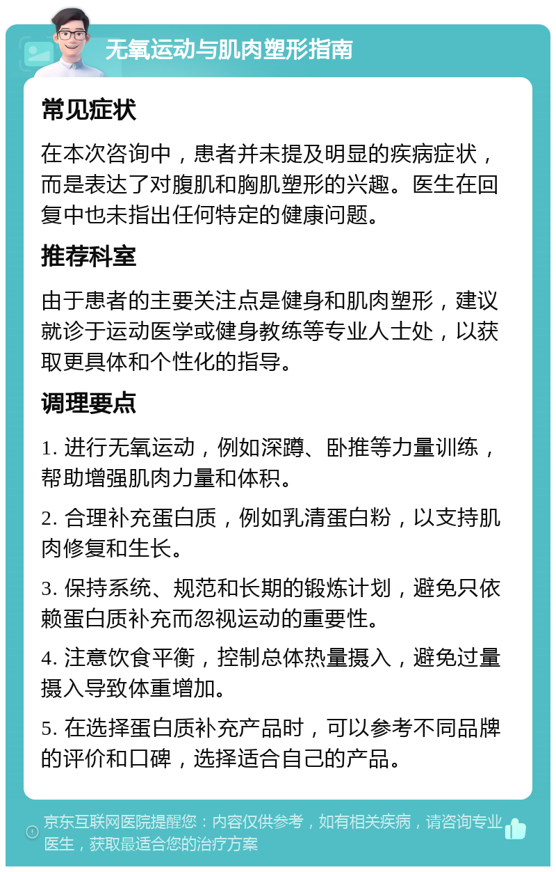 无氧运动与肌肉塑形指南 常见症状 在本次咨询中，患者并未提及明显的疾病症状，而是表达了对腹肌和胸肌塑形的兴趣。医生在回复中也未指出任何特定的健康问题。 推荐科室 由于患者的主要关注点是健身和肌肉塑形，建议就诊于运动医学或健身教练等专业人士处，以获取更具体和个性化的指导。 调理要点 1. 进行无氧运动，例如深蹲、卧推等力量训练，帮助增强肌肉力量和体积。 2. 合理补充蛋白质，例如乳清蛋白粉，以支持肌肉修复和生长。 3. 保持系统、规范和长期的锻炼计划，避免只依赖蛋白质补充而忽视运动的重要性。 4. 注意饮食平衡，控制总体热量摄入，避免过量摄入导致体重增加。 5. 在选择蛋白质补充产品时，可以参考不同品牌的评价和口碑，选择适合自己的产品。