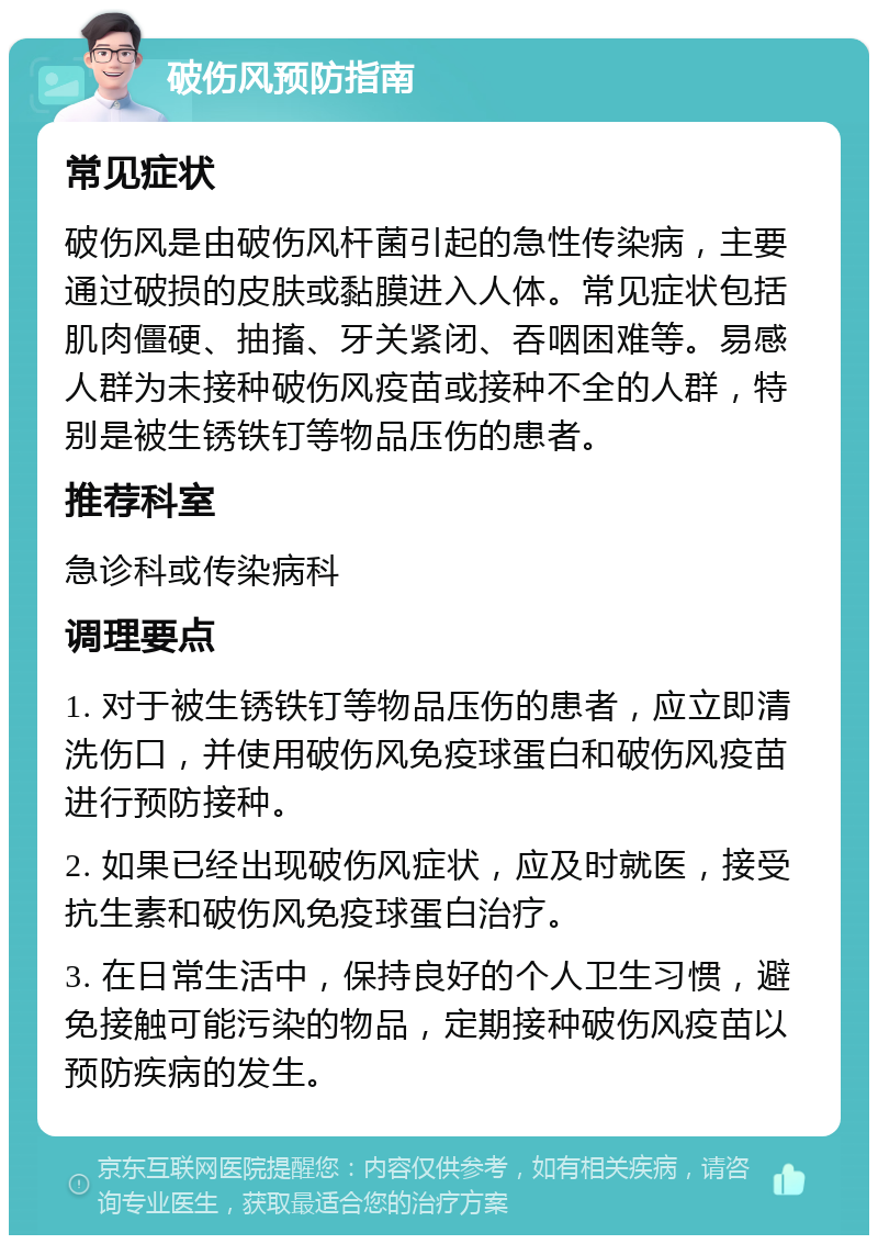 破伤风预防指南 常见症状 破伤风是由破伤风杆菌引起的急性传染病，主要通过破损的皮肤或黏膜进入人体。常见症状包括肌肉僵硬、抽搐、牙关紧闭、吞咽困难等。易感人群为未接种破伤风疫苗或接种不全的人群，特别是被生锈铁钉等物品压伤的患者。 推荐科室 急诊科或传染病科 调理要点 1. 对于被生锈铁钉等物品压伤的患者，应立即清洗伤口，并使用破伤风免疫球蛋白和破伤风疫苗进行预防接种。 2. 如果已经出现破伤风症状，应及时就医，接受抗生素和破伤风免疫球蛋白治疗。 3. 在日常生活中，保持良好的个人卫生习惯，避免接触可能污染的物品，定期接种破伤风疫苗以预防疾病的发生。