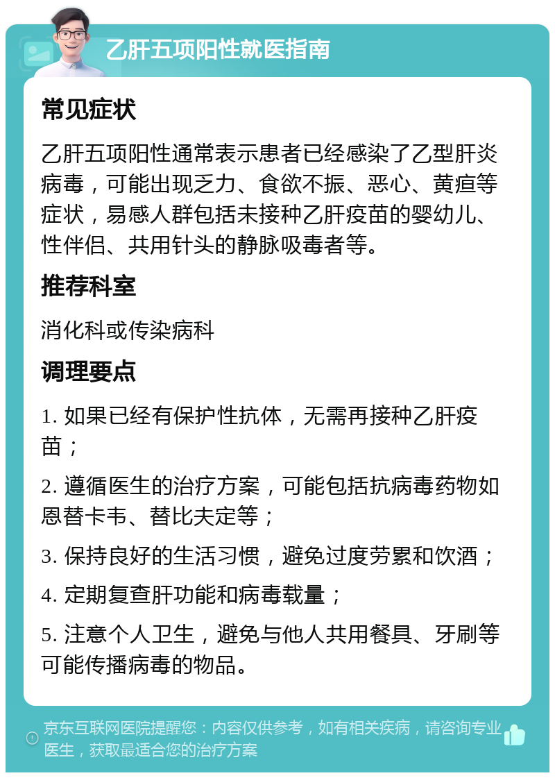 乙肝五项阳性就医指南 常见症状 乙肝五项阳性通常表示患者已经感染了乙型肝炎病毒，可能出现乏力、食欲不振、恶心、黄疸等症状，易感人群包括未接种乙肝疫苗的婴幼儿、性伴侣、共用针头的静脉吸毒者等。 推荐科室 消化科或传染病科 调理要点 1. 如果已经有保护性抗体，无需再接种乙肝疫苗； 2. 遵循医生的治疗方案，可能包括抗病毒药物如恩替卡韦、替比夫定等； 3. 保持良好的生活习惯，避免过度劳累和饮酒； 4. 定期复查肝功能和病毒载量； 5. 注意个人卫生，避免与他人共用餐具、牙刷等可能传播病毒的物品。