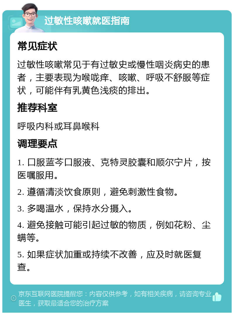 过敏性咳嗽就医指南 常见症状 过敏性咳嗽常见于有过敏史或慢性咽炎病史的患者，主要表现为喉咙痒、咳嗽、呼吸不舒服等症状，可能伴有乳黄色浅痰的排出。 推荐科室 呼吸内科或耳鼻喉科 调理要点 1. 口服蓝芩口服液、克特灵胶囊和顺尔宁片，按医嘱服用。 2. 遵循清淡饮食原则，避免刺激性食物。 3. 多喝温水，保持水分摄入。 4. 避免接触可能引起过敏的物质，例如花粉、尘螨等。 5. 如果症状加重或持续不改善，应及时就医复查。