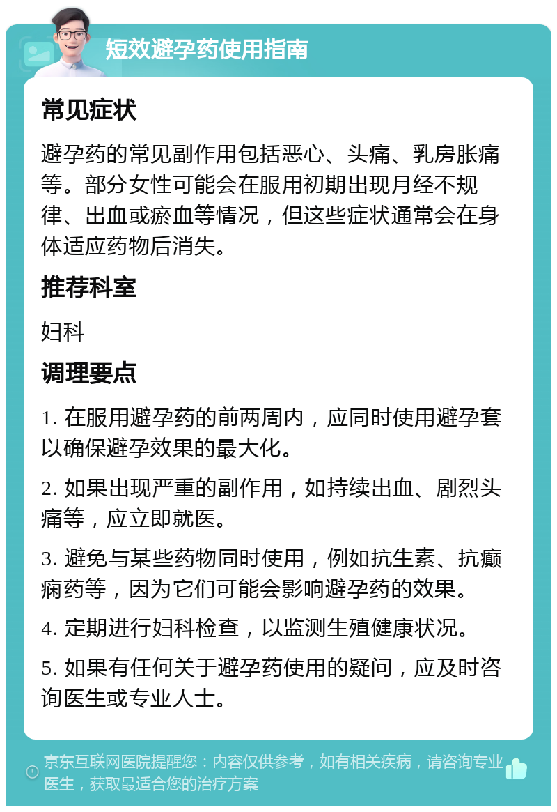 短效避孕药使用指南 常见症状 避孕药的常见副作用包括恶心、头痛、乳房胀痛等。部分女性可能会在服用初期出现月经不规律、出血或瘀血等情况，但这些症状通常会在身体适应药物后消失。 推荐科室 妇科 调理要点 1. 在服用避孕药的前两周内，应同时使用避孕套以确保避孕效果的最大化。 2. 如果出现严重的副作用，如持续出血、剧烈头痛等，应立即就医。 3. 避免与某些药物同时使用，例如抗生素、抗癫痫药等，因为它们可能会影响避孕药的效果。 4. 定期进行妇科检查，以监测生殖健康状况。 5. 如果有任何关于避孕药使用的疑问，应及时咨询医生或专业人士。