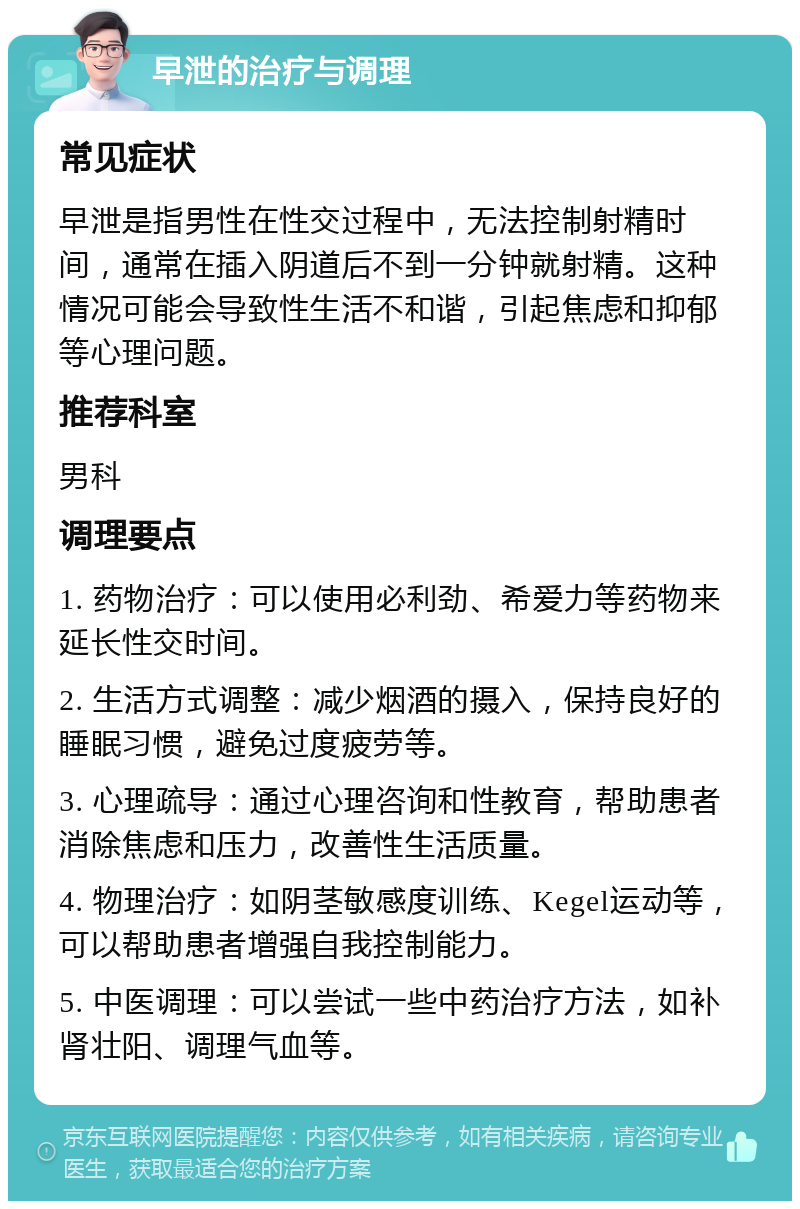 早泄的治疗与调理 常见症状 早泄是指男性在性交过程中，无法控制射精时间，通常在插入阴道后不到一分钟就射精。这种情况可能会导致性生活不和谐，引起焦虑和抑郁等心理问题。 推荐科室 男科 调理要点 1. 药物治疗：可以使用必利劲、希爱力等药物来延长性交时间。 2. 生活方式调整：减少烟酒的摄入，保持良好的睡眠习惯，避免过度疲劳等。 3. 心理疏导：通过心理咨询和性教育，帮助患者消除焦虑和压力，改善性生活质量。 4. 物理治疗：如阴茎敏感度训练、Kegel运动等，可以帮助患者增强自我控制能力。 5. 中医调理：可以尝试一些中药治疗方法，如补肾壮阳、调理气血等。