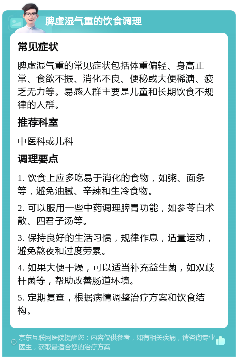 脾虚湿气重的饮食调理 常见症状 脾虚湿气重的常见症状包括体重偏轻、身高正常、食欲不振、消化不良、便秘或大便稀溏、疲乏无力等。易感人群主要是儿童和长期饮食不规律的人群。 推荐科室 中医科或儿科 调理要点 1. 饮食上应多吃易于消化的食物，如粥、面条等，避免油腻、辛辣和生冷食物。 2. 可以服用一些中药调理脾胃功能，如参苓白术散、四君子汤等。 3. 保持良好的生活习惯，规律作息，适量运动，避免熬夜和过度劳累。 4. 如果大便干燥，可以适当补充益生菌，如双歧杆菌等，帮助改善肠道环境。 5. 定期复查，根据病情调整治疗方案和饮食结构。