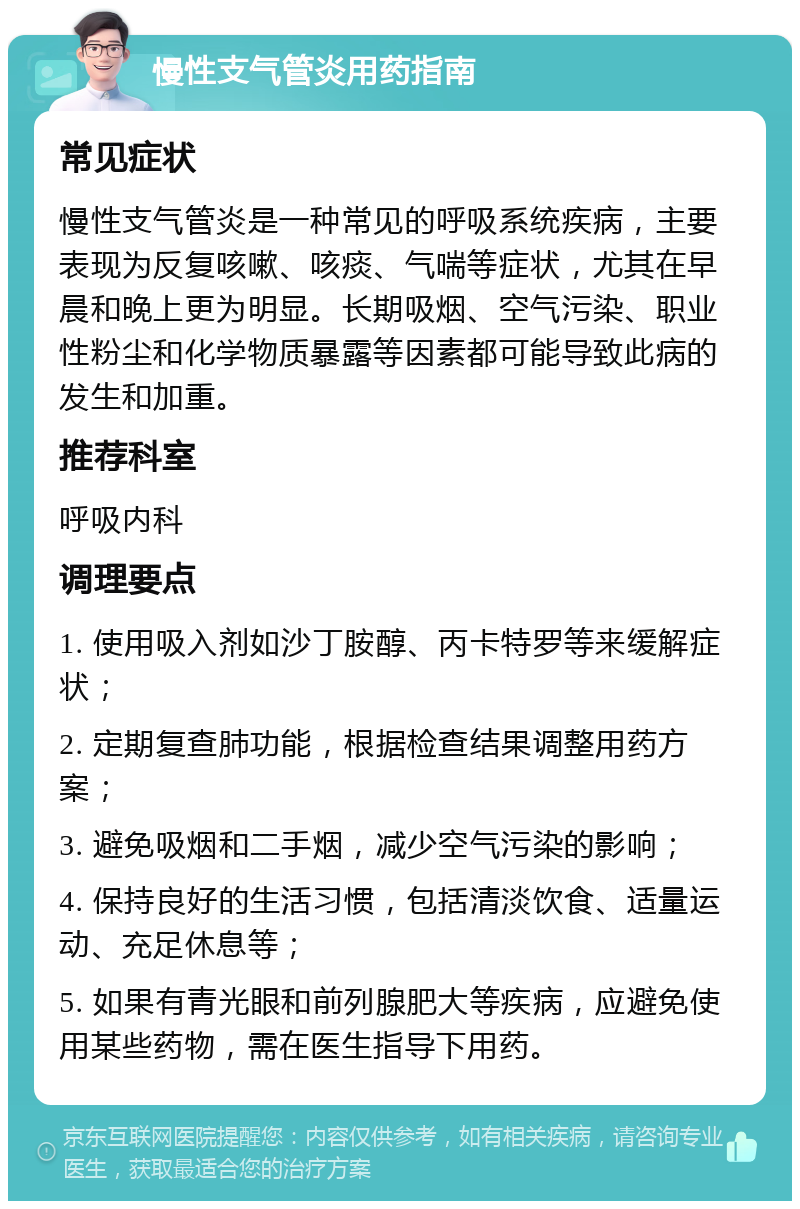 慢性支气管炎用药指南 常见症状 慢性支气管炎是一种常见的呼吸系统疾病，主要表现为反复咳嗽、咳痰、气喘等症状，尤其在早晨和晚上更为明显。长期吸烟、空气污染、职业性粉尘和化学物质暴露等因素都可能导致此病的发生和加重。 推荐科室 呼吸内科 调理要点 1. 使用吸入剂如沙丁胺醇、丙卡特罗等来缓解症状； 2. 定期复查肺功能，根据检查结果调整用药方案； 3. 避免吸烟和二手烟，减少空气污染的影响； 4. 保持良好的生活习惯，包括清淡饮食、适量运动、充足休息等； 5. 如果有青光眼和前列腺肥大等疾病，应避免使用某些药物，需在医生指导下用药。