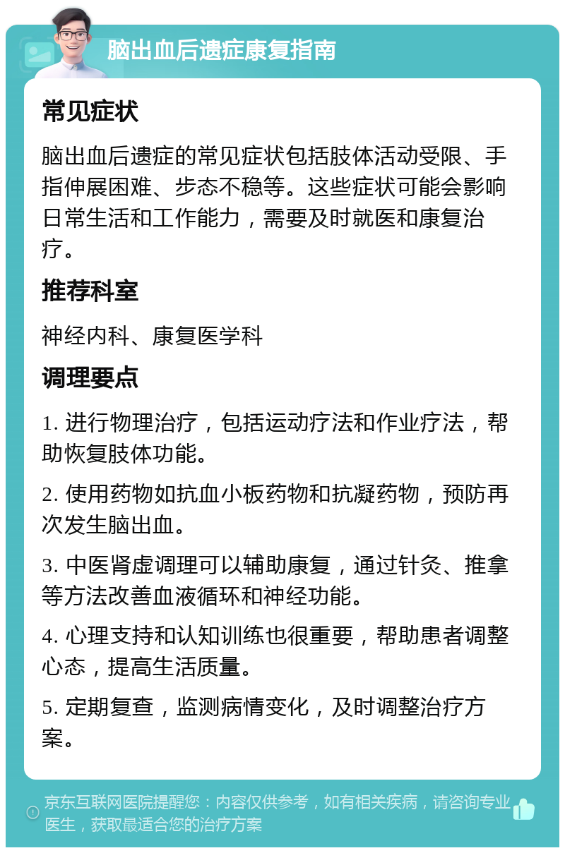 脑出血后遗症康复指南 常见症状 脑出血后遗症的常见症状包括肢体活动受限、手指伸展困难、步态不稳等。这些症状可能会影响日常生活和工作能力，需要及时就医和康复治疗。 推荐科室 神经内科、康复医学科 调理要点 1. 进行物理治疗，包括运动疗法和作业疗法，帮助恢复肢体功能。 2. 使用药物如抗血小板药物和抗凝药物，预防再次发生脑出血。 3. 中医肾虚调理可以辅助康复，通过针灸、推拿等方法改善血液循环和神经功能。 4. 心理支持和认知训练也很重要，帮助患者调整心态，提高生活质量。 5. 定期复查，监测病情变化，及时调整治疗方案。