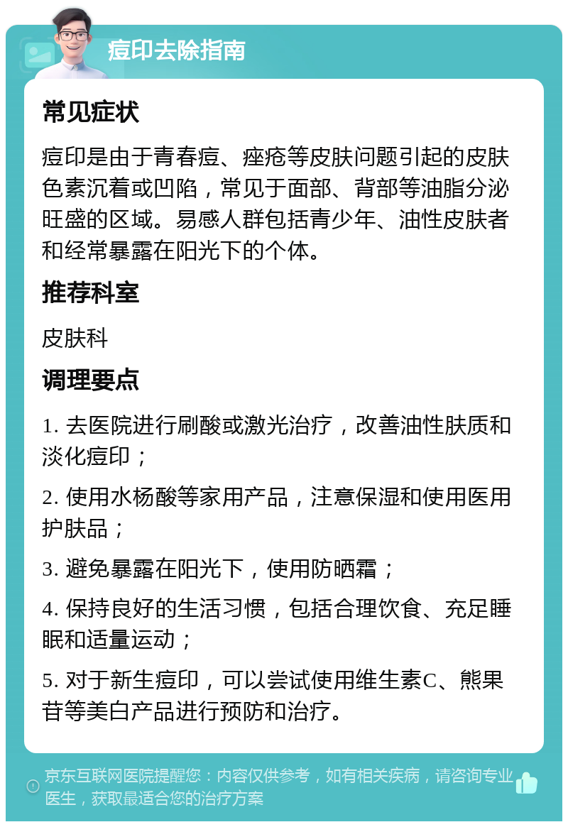 痘印去除指南 常见症状 痘印是由于青春痘、痤疮等皮肤问题引起的皮肤色素沉着或凹陷，常见于面部、背部等油脂分泌旺盛的区域。易感人群包括青少年、油性皮肤者和经常暴露在阳光下的个体。 推荐科室 皮肤科 调理要点 1. 去医院进行刷酸或激光治疗，改善油性肤质和淡化痘印； 2. 使用水杨酸等家用产品，注意保湿和使用医用护肤品； 3. 避免暴露在阳光下，使用防晒霜； 4. 保持良好的生活习惯，包括合理饮食、充足睡眠和适量运动； 5. 对于新生痘印，可以尝试使用维生素C、熊果苷等美白产品进行预防和治疗。