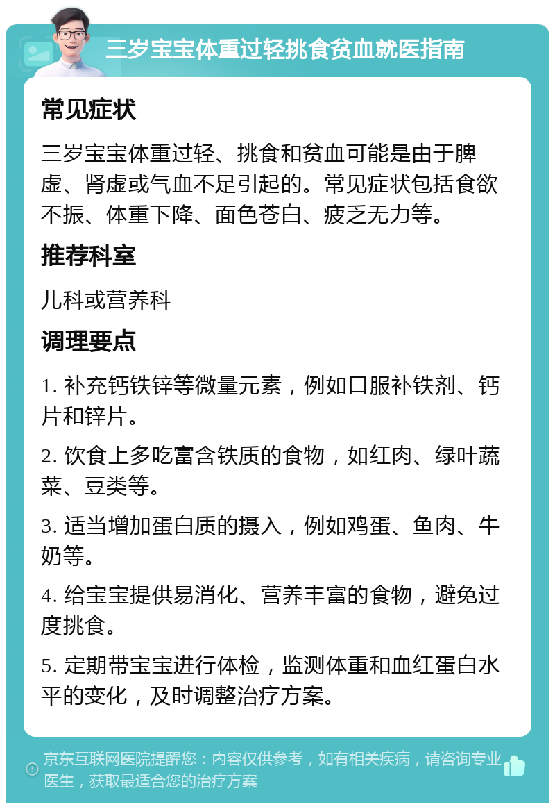 三岁宝宝体重过轻挑食贫血就医指南 常见症状 三岁宝宝体重过轻、挑食和贫血可能是由于脾虚、肾虚或气血不足引起的。常见症状包括食欲不振、体重下降、面色苍白、疲乏无力等。 推荐科室 儿科或营养科 调理要点 1. 补充钙铁锌等微量元素，例如口服补铁剂、钙片和锌片。 2. 饮食上多吃富含铁质的食物，如红肉、绿叶蔬菜、豆类等。 3. 适当增加蛋白质的摄入，例如鸡蛋、鱼肉、牛奶等。 4. 给宝宝提供易消化、营养丰富的食物，避免过度挑食。 5. 定期带宝宝进行体检，监测体重和血红蛋白水平的变化，及时调整治疗方案。