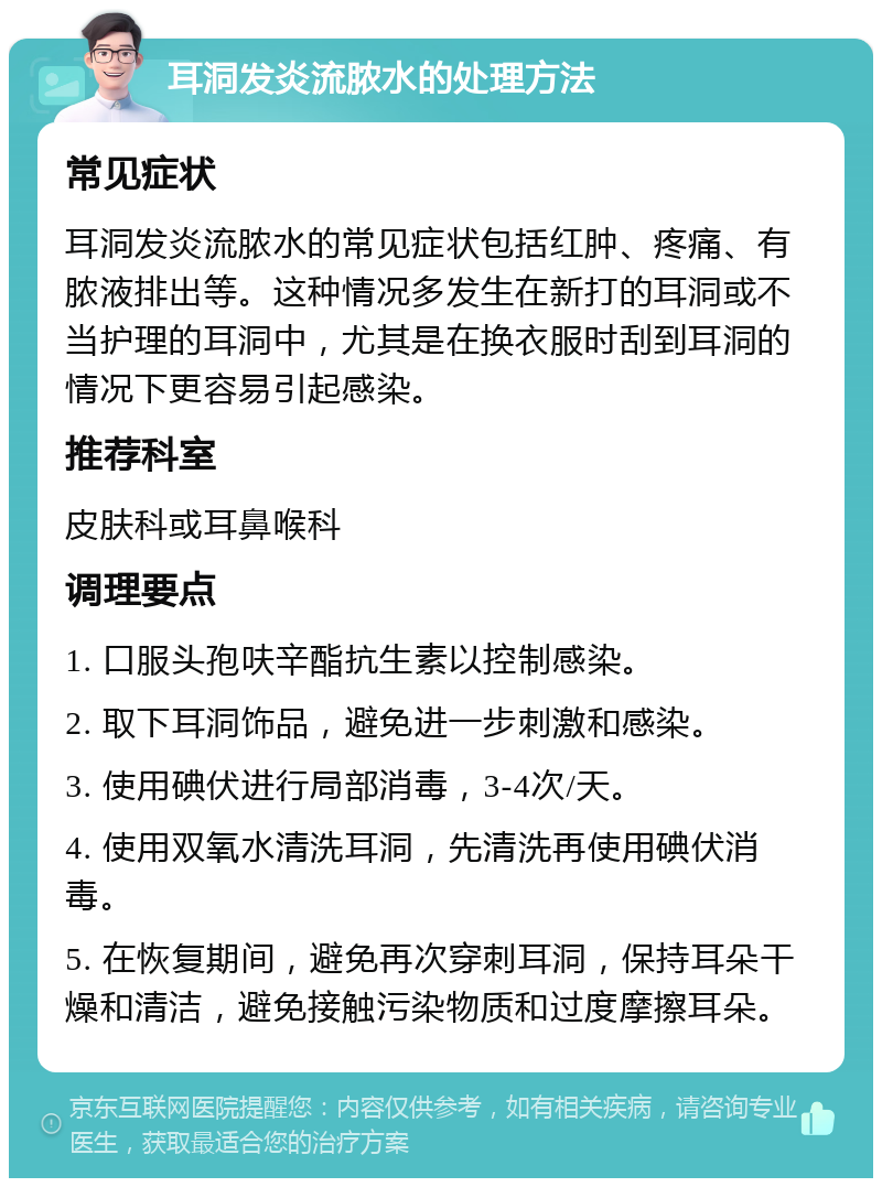 耳洞发炎流脓水的处理方法 常见症状 耳洞发炎流脓水的常见症状包括红肿、疼痛、有脓液排出等。这种情况多发生在新打的耳洞或不当护理的耳洞中，尤其是在换衣服时刮到耳洞的情况下更容易引起感染。 推荐科室 皮肤科或耳鼻喉科 调理要点 1. 口服头孢呋辛酯抗生素以控制感染。 2. 取下耳洞饰品，避免进一步刺激和感染。 3. 使用碘伏进行局部消毒，3-4次/天。 4. 使用双氧水清洗耳洞，先清洗再使用碘伏消毒。 5. 在恢复期间，避免再次穿刺耳洞，保持耳朵干燥和清洁，避免接触污染物质和过度摩擦耳朵。