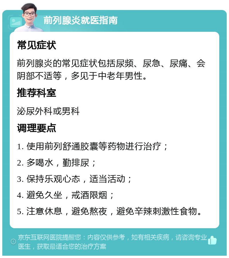 前列腺炎就医指南 常见症状 前列腺炎的常见症状包括尿频、尿急、尿痛、会阴部不适等，多见于中老年男性。 推荐科室 泌尿外科或男科 调理要点 1. 使用前列舒通胶囊等药物进行治疗； 2. 多喝水，勤排尿； 3. 保持乐观心态，适当活动； 4. 避免久坐，戒酒限烟； 5. 注意休息，避免熬夜，避免辛辣刺激性食物。