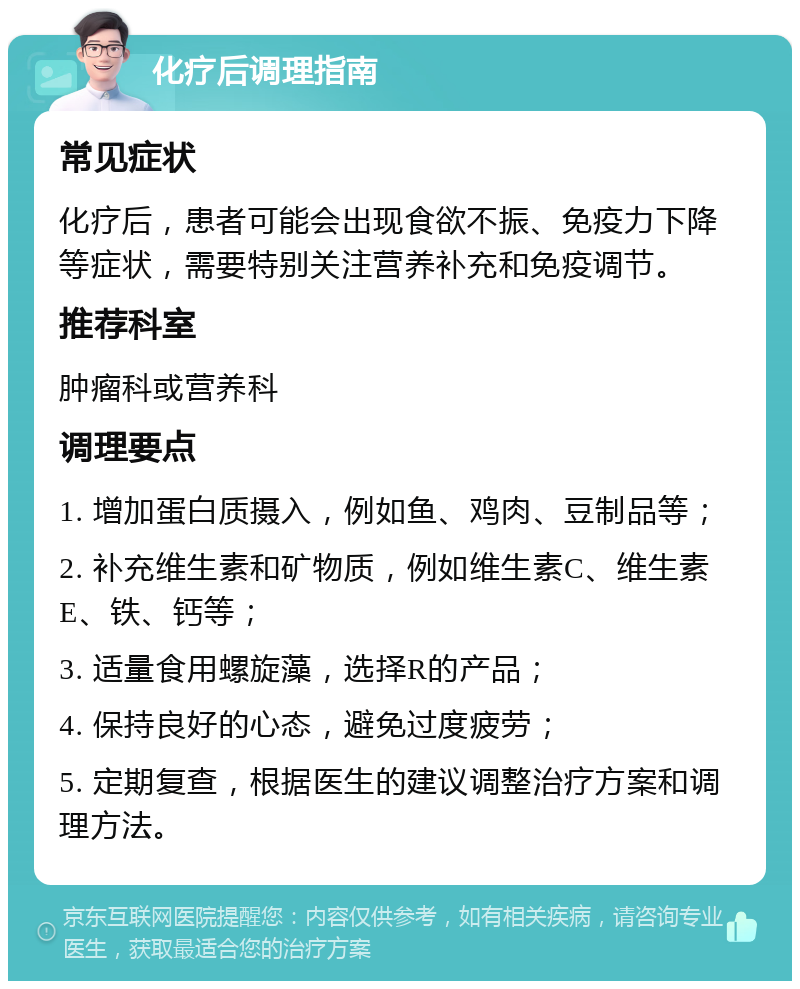 化疗后调理指南 常见症状 化疗后，患者可能会出现食欲不振、免疫力下降等症状，需要特别关注营养补充和免疫调节。 推荐科室 肿瘤科或营养科 调理要点 1. 增加蛋白质摄入，例如鱼、鸡肉、豆制品等； 2. 补充维生素和矿物质，例如维生素C、维生素E、铁、钙等； 3. 适量食用螺旋藻，选择R的产品； 4. 保持良好的心态，避免过度疲劳； 5. 定期复查，根据医生的建议调整治疗方案和调理方法。