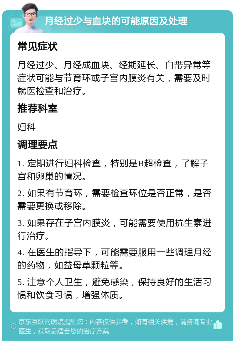 月经过少与血块的可能原因及处理 常见症状 月经过少、月经成血块、经期延长、白带异常等症状可能与节育环或子宫内膜炎有关，需要及时就医检查和治疗。 推荐科室 妇科 调理要点 1. 定期进行妇科检查，特别是B超检查，了解子宫和卵巢的情况。 2. 如果有节育环，需要检查环位是否正常，是否需要更换或移除。 3. 如果存在子宫内膜炎，可能需要使用抗生素进行治疗。 4. 在医生的指导下，可能需要服用一些调理月经的药物，如益母草颗粒等。 5. 注意个人卫生，避免感染，保持良好的生活习惯和饮食习惯，增强体质。