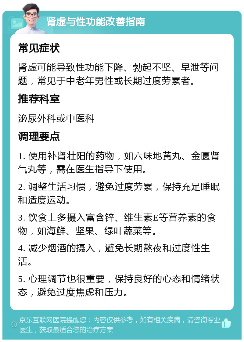 肾虚与性功能改善指南 常见症状 肾虚可能导致性功能下降、勃起不坚、早泄等问题，常见于中老年男性或长期过度劳累者。 推荐科室 泌尿外科或中医科 调理要点 1. 使用补肾壮阳的药物，如六味地黄丸、金匮肾气丸等，需在医生指导下使用。 2. 调整生活习惯，避免过度劳累，保持充足睡眠和适度运动。 3. 饮食上多摄入富含锌、维生素E等营养素的食物，如海鲜、坚果、绿叶蔬菜等。 4. 减少烟酒的摄入，避免长期熬夜和过度性生活。 5. 心理调节也很重要，保持良好的心态和情绪状态，避免过度焦虑和压力。