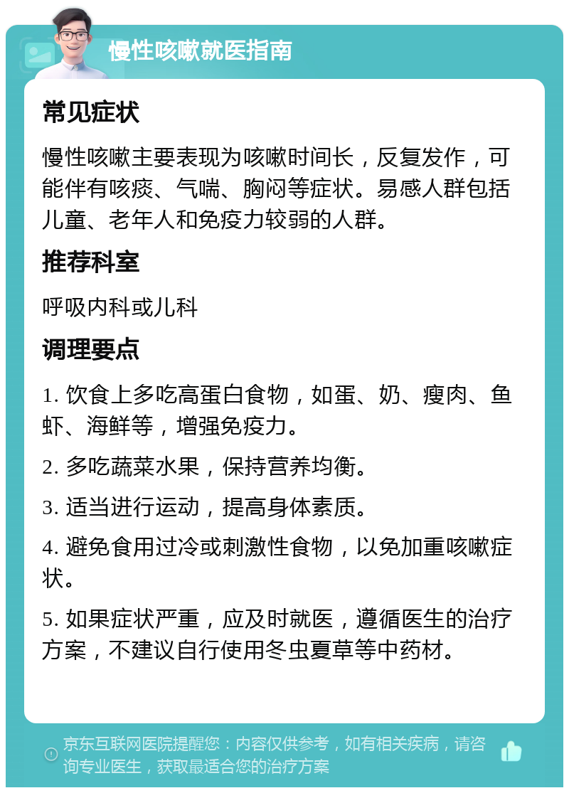 慢性咳嗽就医指南 常见症状 慢性咳嗽主要表现为咳嗽时间长，反复发作，可能伴有咳痰、气喘、胸闷等症状。易感人群包括儿童、老年人和免疫力较弱的人群。 推荐科室 呼吸内科或儿科 调理要点 1. 饮食上多吃高蛋白食物，如蛋、奶、瘦肉、鱼虾、海鲜等，增强免疫力。 2. 多吃蔬菜水果，保持营养均衡。 3. 适当进行运动，提高身体素质。 4. 避免食用过冷或刺激性食物，以免加重咳嗽症状。 5. 如果症状严重，应及时就医，遵循医生的治疗方案，不建议自行使用冬虫夏草等中药材。