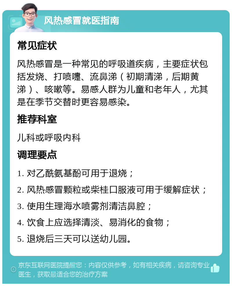 风热感冒就医指南 常见症状 风热感冒是一种常见的呼吸道疾病，主要症状包括发烧、打喷嚏、流鼻涕（初期清涕，后期黄涕）、咳嗽等。易感人群为儿童和老年人，尤其是在季节交替时更容易感染。 推荐科室 儿科或呼吸内科 调理要点 1. 对乙酰氨基酚可用于退烧； 2. 风热感冒颗粒或柴桂口服液可用于缓解症状； 3. 使用生理海水喷雾剂清洁鼻腔； 4. 饮食上应选择清淡、易消化的食物； 5. 退烧后三天可以送幼儿园。