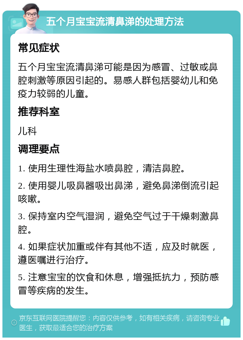 五个月宝宝流清鼻涕的处理方法 常见症状 五个月宝宝流清鼻涕可能是因为感冒、过敏或鼻腔刺激等原因引起的。易感人群包括婴幼儿和免疫力较弱的儿童。 推荐科室 儿科 调理要点 1. 使用生理性海盐水喷鼻腔，清洁鼻腔。 2. 使用婴儿吸鼻器吸出鼻涕，避免鼻涕倒流引起咳嗽。 3. 保持室内空气湿润，避免空气过于干燥刺激鼻腔。 4. 如果症状加重或伴有其他不适，应及时就医，遵医嘱进行治疗。 5. 注意宝宝的饮食和休息，增强抵抗力，预防感冒等疾病的发生。