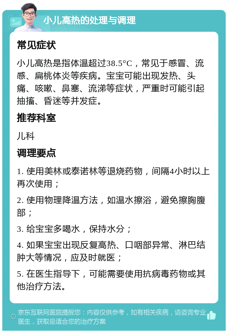 小儿高热的处理与调理 常见症状 小儿高热是指体温超过38.5°C，常见于感冒、流感、扁桃体炎等疾病。宝宝可能出现发热、头痛、咳嗽、鼻塞、流涕等症状，严重时可能引起抽搐、昏迷等并发症。 推荐科室 儿科 调理要点 1. 使用美林或泰诺林等退烧药物，间隔4小时以上再次使用； 2. 使用物理降温方法，如温水擦浴，避免擦胸腹部； 3. 给宝宝多喝水，保持水分； 4. 如果宝宝出现反复高热、口咽部异常、淋巴结肿大等情况，应及时就医； 5. 在医生指导下，可能需要使用抗病毒药物或其他治疗方法。