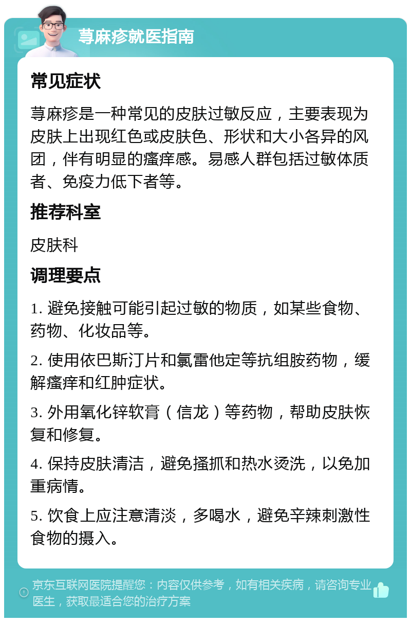 荨麻疹就医指南 常见症状 荨麻疹是一种常见的皮肤过敏反应，主要表现为皮肤上出现红色或皮肤色、形状和大小各异的风团，伴有明显的瘙痒感。易感人群包括过敏体质者、免疫力低下者等。 推荐科室 皮肤科 调理要点 1. 避免接触可能引起过敏的物质，如某些食物、药物、化妆品等。 2. 使用依巴斯汀片和氯雷他定等抗组胺药物，缓解瘙痒和红肿症状。 3. 外用氧化锌软膏（信龙）等药物，帮助皮肤恢复和修复。 4. 保持皮肤清洁，避免搔抓和热水烫洗，以免加重病情。 5. 饮食上应注意清淡，多喝水，避免辛辣刺激性食物的摄入。