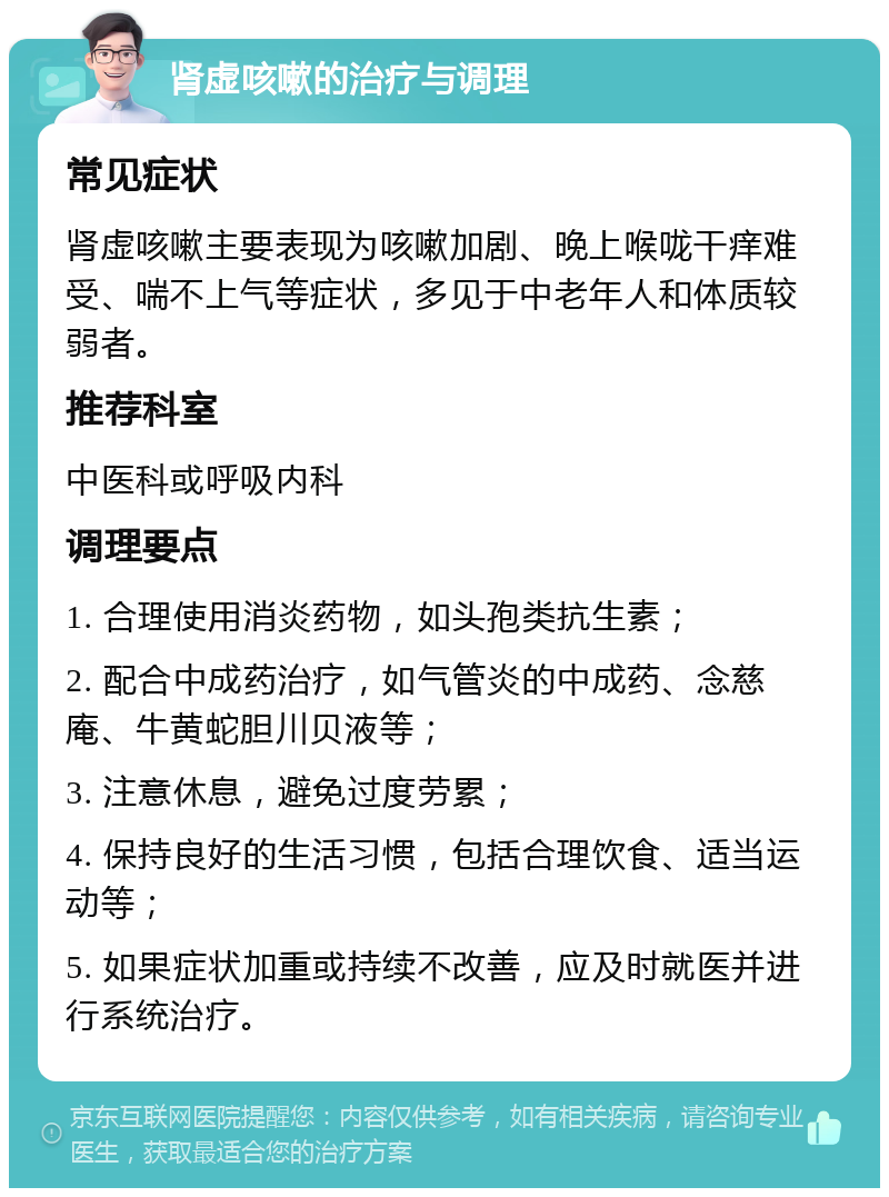 肾虚咳嗽的治疗与调理 常见症状 肾虚咳嗽主要表现为咳嗽加剧、晚上喉咙干痒难受、喘不上气等症状，多见于中老年人和体质较弱者。 推荐科室 中医科或呼吸内科 调理要点 1. 合理使用消炎药物，如头孢类抗生素； 2. 配合中成药治疗，如气管炎的中成药、念慈庵、牛黄蛇胆川贝液等； 3. 注意休息，避免过度劳累； 4. 保持良好的生活习惯，包括合理饮食、适当运动等； 5. 如果症状加重或持续不改善，应及时就医并进行系统治疗。