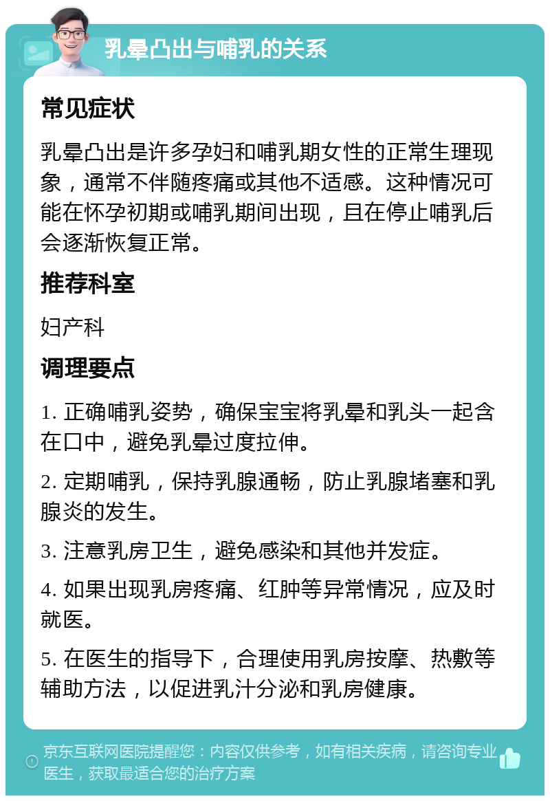 乳晕凸出与哺乳的关系 常见症状 乳晕凸出是许多孕妇和哺乳期女性的正常生理现象，通常不伴随疼痛或其他不适感。这种情况可能在怀孕初期或哺乳期间出现，且在停止哺乳后会逐渐恢复正常。 推荐科室 妇产科 调理要点 1. 正确哺乳姿势，确保宝宝将乳晕和乳头一起含在口中，避免乳晕过度拉伸。 2. 定期哺乳，保持乳腺通畅，防止乳腺堵塞和乳腺炎的发生。 3. 注意乳房卫生，避免感染和其他并发症。 4. 如果出现乳房疼痛、红肿等异常情况，应及时就医。 5. 在医生的指导下，合理使用乳房按摩、热敷等辅助方法，以促进乳汁分泌和乳房健康。