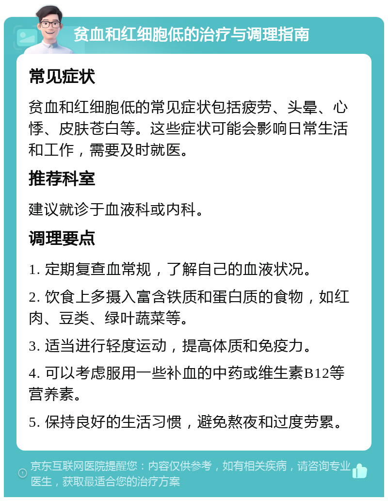 贫血和红细胞低的治疗与调理指南 常见症状 贫血和红细胞低的常见症状包括疲劳、头晕、心悸、皮肤苍白等。这些症状可能会影响日常生活和工作，需要及时就医。 推荐科室 建议就诊于血液科或内科。 调理要点 1. 定期复查血常规，了解自己的血液状况。 2. 饮食上多摄入富含铁质和蛋白质的食物，如红肉、豆类、绿叶蔬菜等。 3. 适当进行轻度运动，提高体质和免疫力。 4. 可以考虑服用一些补血的中药或维生素B12等营养素。 5. 保持良好的生活习惯，避免熬夜和过度劳累。